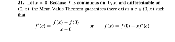 21. Let x > 0. Because f is continuous on [0, x] and differentiable on
(0, x), the Mean Value Theorem guarantees there exists a c e (0, x) such
that
f (x) – f (0)
х — 0
f'(c) =
f (x) = f (0) + xf'(c)
or
