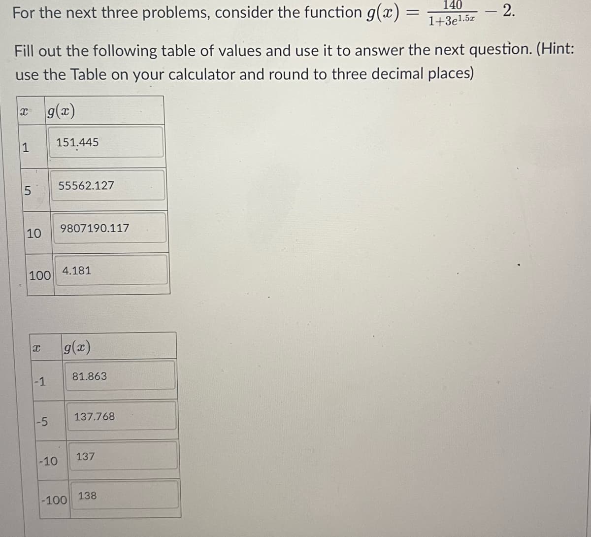 For the next three problems, consider the function g(x):
1
5
Fill out the following table of values and use it to answer the next question. (Hint:
use the Table on your calculator and round to three decimal places)
x g(x)
10
100
X
-1
-5
151.445
-10
55562.127
9807190.117
4.181
g(x)
-100
81.863
137.768
137
=
138
140
1+3e1.5x
2.