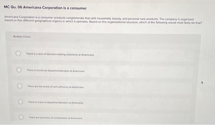 MC Qu. 06 Americana Corporation is a consumer
Americana Corporation is a consumer products conglomerate that sells household, beauty, and personal care products. The company is organized
based on five different geographical regions in which it operates. Based on this organizational structure, which of the following would most likely be true?
Multiple Choice
There is a lack of decision-making autonomy at Americana.
There is functional departmentalization at Americana
There are low levels of self-sufficiency at Americana
There is a lack of departmentalization at Americana
There are low levels of centralization at Americana.