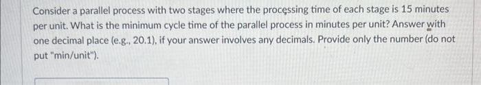 Consider a parallel process with two stages where the processing time of each stage is 15 minutes
per unit. What is the minimum cycle time of the parallel process in minutes per unit? Answer with
one decimal place (e.g., 20.1), if your answer involves any decimals. Provide only the number (do not
put "min/unit").