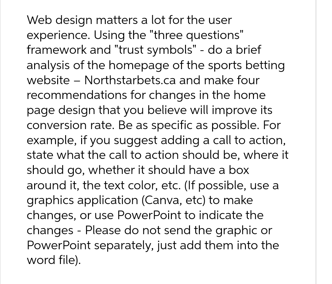 Web design matters a lot for the user
experience. Using the "three questions"
framework and "trust symbols" - do a brief
analysis of the homepage of the sports betting
website - Northstarbets.ca and make four
recommendations for changes in the home
page design that you believe will improve its
conversion rate. Be as specific as possible. For
example, if you suggest adding a call to action,
state what the call to action should be, where it
should go, whether it should have a box
around it, the text color, etc. (If possible, use a
graphics application (Canva, etc) to make
changes, or use PowerPoint to indicate the
changes - Please do not send the graphic or
PowerPoint separately, just add them into the
word file).