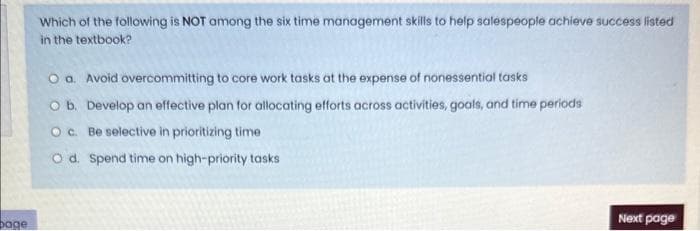 bage
Which of the following is NOT among the six time management skills to help salespeople achieve success listed
in the textbook?
O a. Avoid overcommitting to core work tasks at the expense of nonessential tasks
O b. Develop an effective plan for allocating efforts across activities, goals, and time periods
O c. Be selective in prioritizing time
O d. Spend time on high-priority tasks
Next page