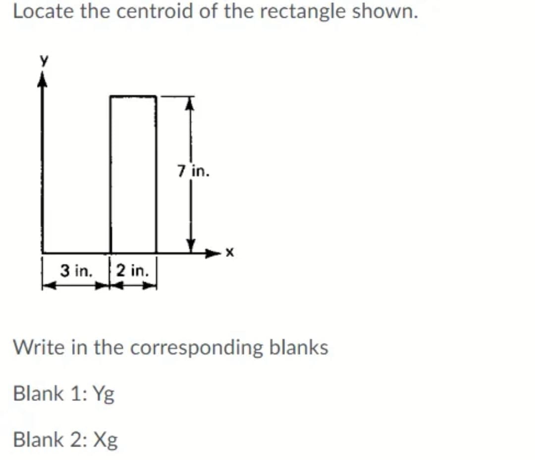 Locate the centroid of the rectangle shown.
7 in.
3 in. 2 in.
Write in the corresponding blanks
Blank 1: Yg
Blank 2: Xg

