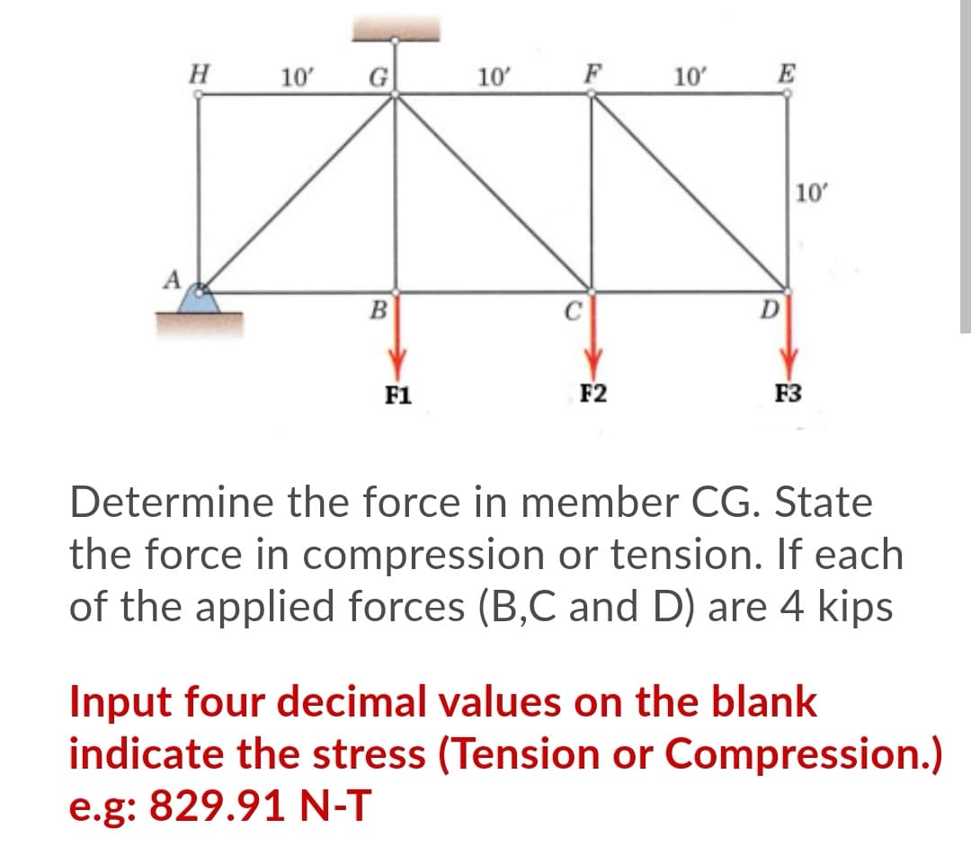 H
10
G
10'
F
10
E
10
A
B
F1
F2
F3
Determine the force in member CG. State
the force in compression or tension. If each
of the applied forces (B,C and D) are 4 kips
Input four decimal values on the blank
indicate the stress (Tension or Compression.)
e.g: 829.91 N-T
