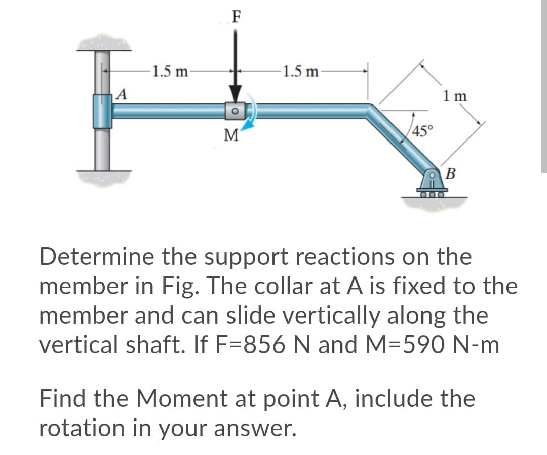 F
-1.5 m
-1.5 m
|A
1 m
M
45°
Determine the support reactions on the
member in Fig. The collar at A is fixed to the
member and can slide vertically along the
vertical shaft. If F=856 N and M=590 N-m
Find the Moment at point A, include the
rotation in your answer.
