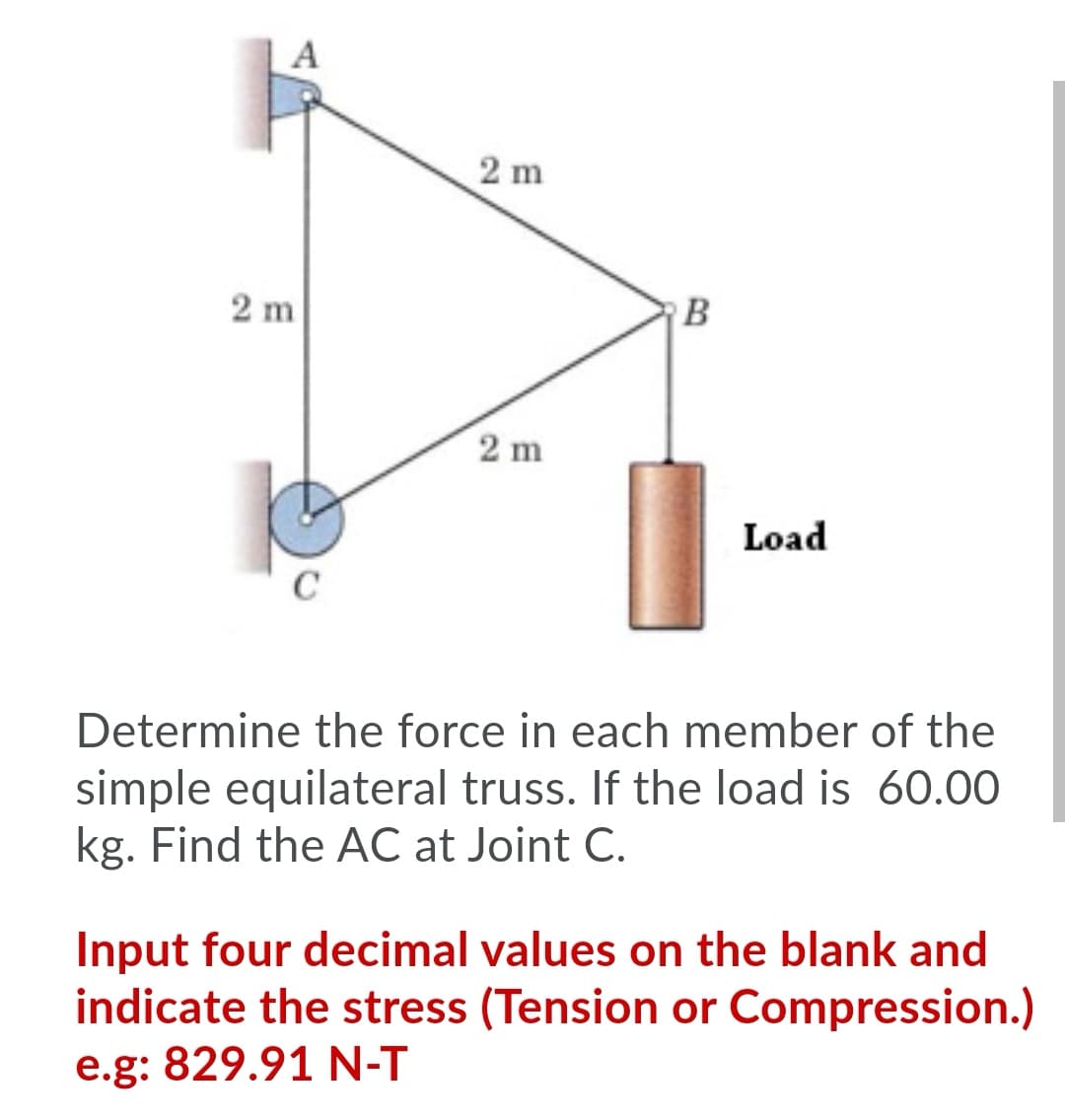 A
2 m
2 m
B
2 m
Load
Determine the force in each member of the
simple equilateral truss. If the load is 60.0O
kg. Find the AC at Joint C.
Input four decimal values on the blank and
indicate the stress (Tension or Compression.)
e.g: 829.91 N-T
