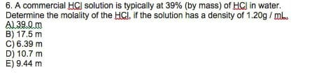 6. A commercial HCI solution is typically at 39% (by mass) of HCl in water.
Determine the molality of the HCi, if the solution has a density of 1.20g / ml.
AL 39.0 m
B) 17.5 m
C) 6.39 m
D) 10.7 m
E) 9.44 m
