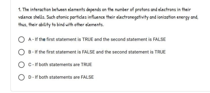 1. The interaction between elements depends on the number of protons and electrons in their
valence shells. Such atomic particles influence their electronegativity and ionization energy and,
thus, their ability to bind with other elements.
A - If the first statement is TRUE and the second statement is FALSE
OB-If the first statement is FALSE and the second statement is TRUE
C - If both statements are TRUE
D - If both statements are FALSE