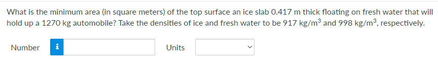 What is the minimum area (in square meters) of the top surface an ice slab 0.417 m thick floating on fresh water that will
hold up a 1270 kg automobile? Take the densities of ice and fresh water to be 917 kg/m3 and 998 kg/m³, respectively.
Number
i
Units
