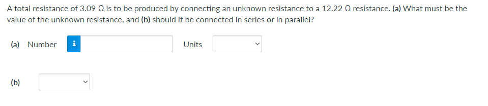 A total resistance of 3.09 Q is to be produced by connecting an unknown resistance to a 12.22 Q resistance. (a) What must be the
value of the unknown resistance, and (b) should it be connected in series or in parallel?
(a) Number i
Units
(b)