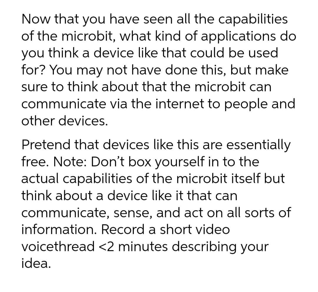 Now that you have seen all the capabilities
of the microbit, what kind of applications do
you think a device like that could be used
for? You may not have done this, but make
sure to think about that the microbit can
communicate via the internet to people and
other devices.
Pretend that devices like this are essentially
free. Note: Don't box yourself in to the
actual capabilities of the microbit itself but
think about a device like it that can
communicate, sense, and act on all sorts of
information. Record a short video
voicethread <2 minutes describing your
idea.
