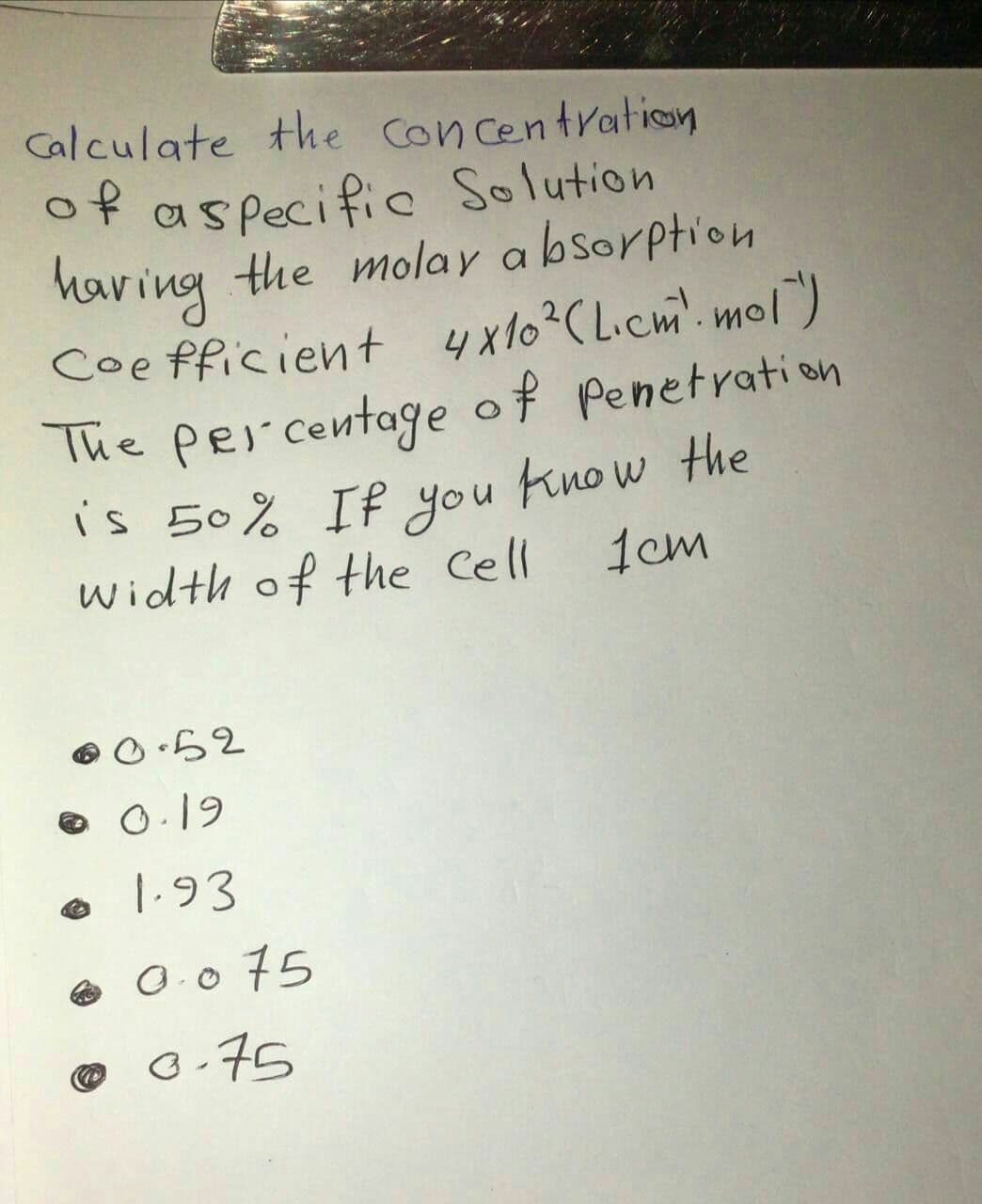 Calculate the Con centration
of aspecific Solution
the molay a bsorption
having
Coe fficient 4x10?C Licm. mol)
The Per centage of Penetration
is 50% If you Know the
Width of the Cell
1cm
O.19
1.93
e O.0 75
o.75
