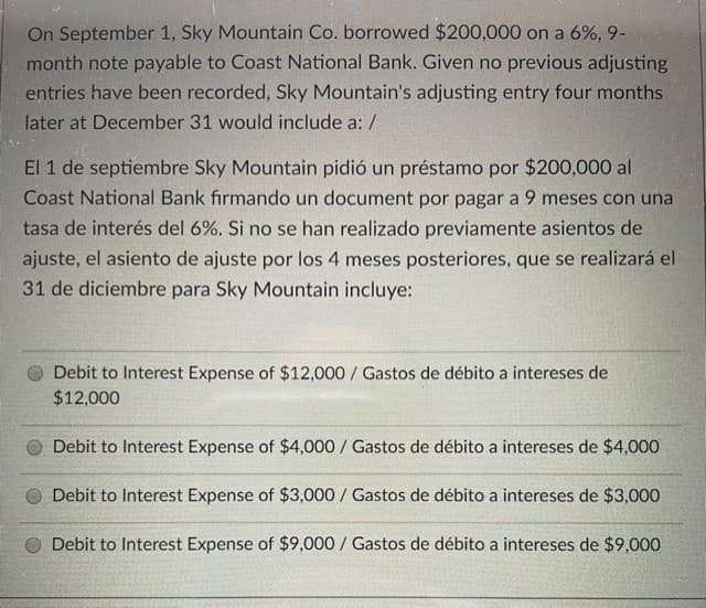 On September 1, Sky Mountain Co. borrowed $200,000 on a 6%, 9-
month note payable to Coast National Bank. Given no previous adjusting
entries have been recorded, Sky Mountain's adjusting entry four months
later at December 31 would include a: /
El 1 de septiembre Sky Mountain pidió un préstamo por $200,000 al
Coast National Bank firmando un document por pagar a 9 meses con una
tasa de interés del 6%. Si no se han realizado previamente asientos de
ajuste, el asiento de ajuste por los 4 meses posteriores, que se realizará el
31 de diciembre para Sky Mountain incluye:
Debit to Interest Expense of $12,000 / Gastos de débito a intereses de
$12,000
Debit to Interest Expense of $4,000 / Gastos de débito a intereses de $4,000
O Debit to Interest Expense of $3,000/ Gastos de débito a intereses de $3,000
Debit to Interest Expense of $9,000 / Gastos de débito a intereses de $9,000O
