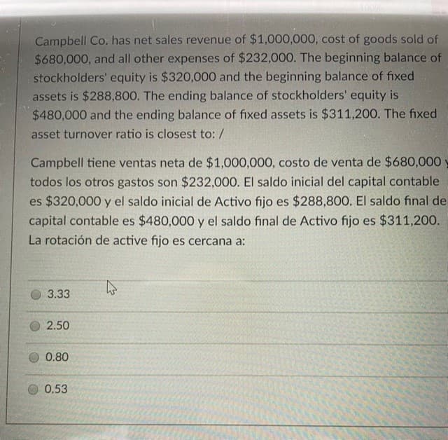 Campbell Co. has net sales revenue of $1,000,000, cost of goods sold of
$680,000, and all other expenses of $232,000. The beginning balance of
stockholders' equity is $320,000 and the beginning balance of fixed
assets is $288,800. The ending balance of stockholders' equity is
$480,000 and the ending balance of fixed assets is $311,200. The fixed
asset turnover ratio is closest to: /
Campbell tiene ventas neta de $1,000,000, costo de venta de $680,000 y
todos los otros gastos son $232,000. El saldo inicial del capital contable
es $320,000 y el saldo inicial de Activo fijo es $288,800. El saldo final de
capital contable es $480,000 y el saldo final de Activo fijo es $311,200.
La rotación de active fijo es cercana a:
3.33
O 2.50
0.80
0.53
