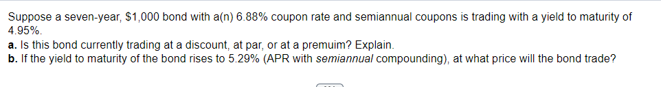 Suppose a seven-year, $1,000 bond with a(n) 6.88% coupon rate and semiannual coupons is trading with a yield to maturity of
4.95%.
a. Is this bond currently trading at a discount, at par, or at a premuim? Explain.
b. If the yield to maturity of the bond rises to 5.29% (APR with semiannual compounding), at what price will the bond trade?