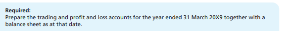 Required:
Prepare the trading and profit and loss accounts for the year ended 31 March 20X9 together with a
balance sheet as at that date.
