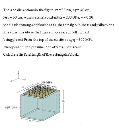 The side dim ensionsin the figure ax = 30 cm, ay= 40 cm,
less = 50 cm, with m aterialconstantsE = 200 GPa, v = 0.30
the ela stic rectangular block has six that are rigid in the x andy directions
in a closed cavity so that their surfaces are in full contact
being placed. From the top of the ela stic body q = 300 MPa
evenly distributed pressure load affects. Inthis ca se
Calculate the finallength of the rectangular block.
300 MPa
a.
rijit oyuk
|
