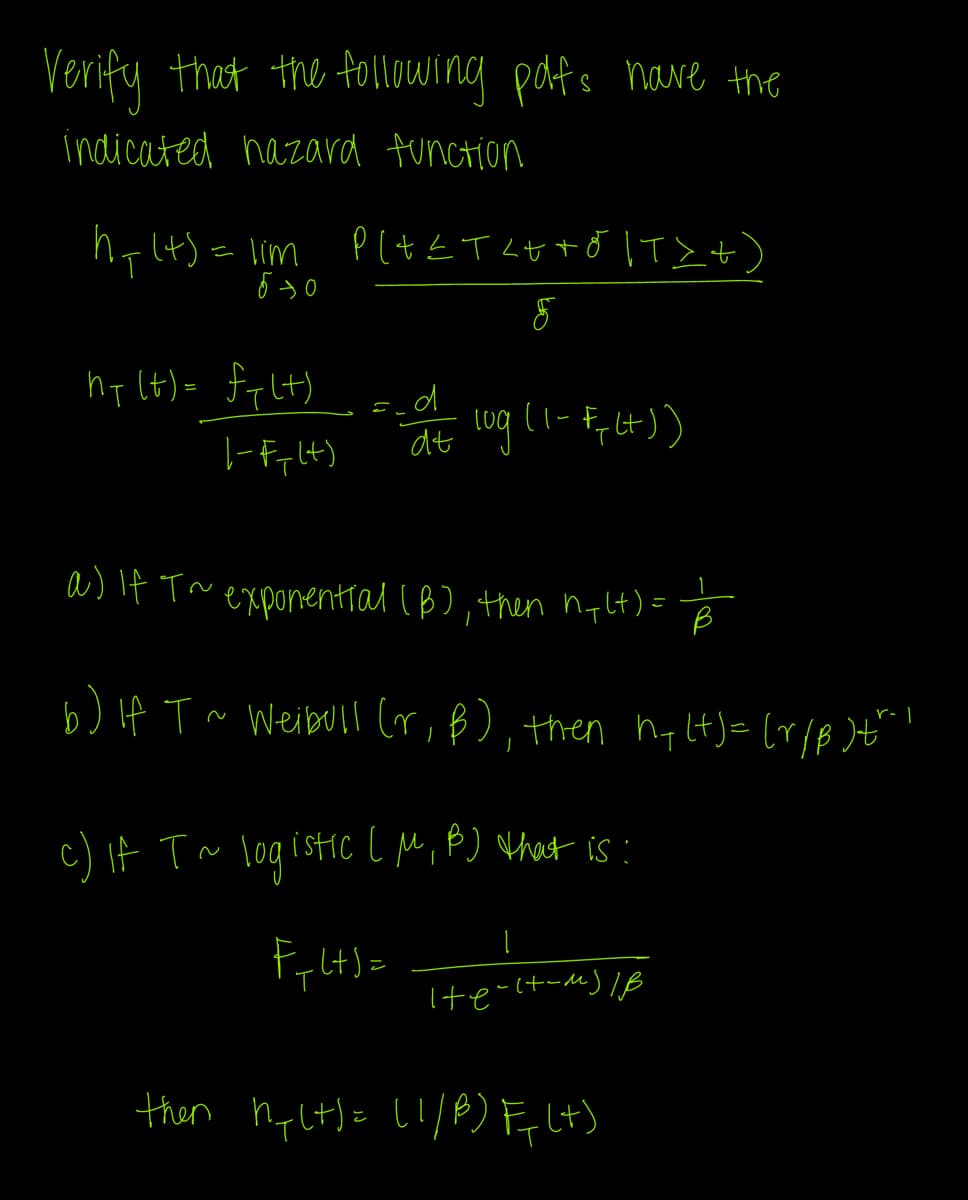 Verify that the following polfs have the
indicated nazard function
h=(4) = lim
бэо
hy (t)= fylt)
|-Fy (+)
PLA≤T<++ő |T>+`
=_d
F
at log (1-F, (+))
a) If T~ exponential (B), then ny(t) = B
b) if T ~ Weibull (r, B), then h+(+)= (r/B)t"!
c) if T ~ logistic [M, B) that is :
F+L+S=
|
He-17-M) IB
then hy(t) = (1/8) F(+)