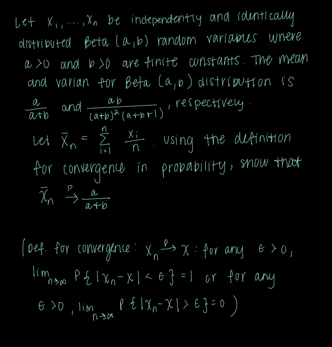 Let X₁, Xn be independently and identically
distributed Beta (a, b) random variables where
a >o and b>0 are finite constants. The mean
and varian for Beta (a, b) distribution is
ab
and
, respectively
(a+b)2(a+b+1)
Xi
a
atb
Let Xn
JJ
|=|
using the definition
for convergence in probability, show that
Xn
а
atb
(Def. for convergence: Xn
2x: for any e > 0,
lim
msos P{1xn-x1<€} =) or for any
€ 30, lim P{ |X₁-X1> 6} = 0 )
x
nga