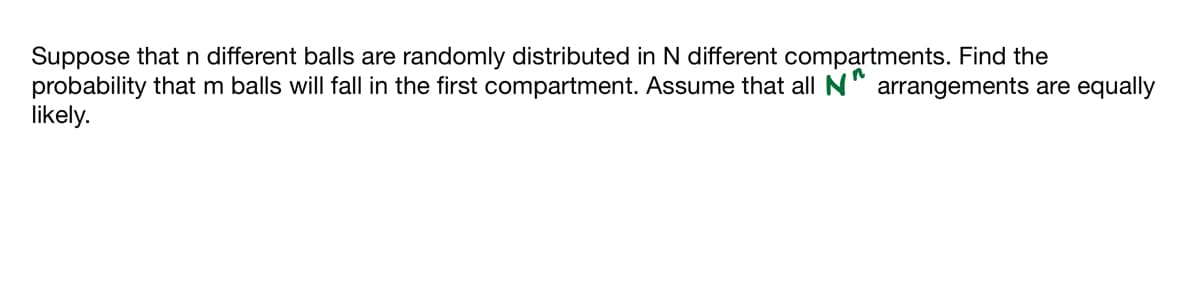 Suppose that n different balls are randomly distributed in N different compartments. Find the
probability that m balls will fall in the first compartment. Assume that all N arrangements are equally
likely.