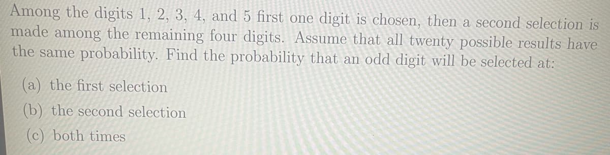 Among the digits 1, 2, 3, 4, and 5 first one digit is chosen, then a second selection is
made among the remaining four digits. Assume that all twenty possible results have
the same probability. Find the probability that an odd digit will be selected at:
(a) the first selection
(b) the second selection
(c) both times