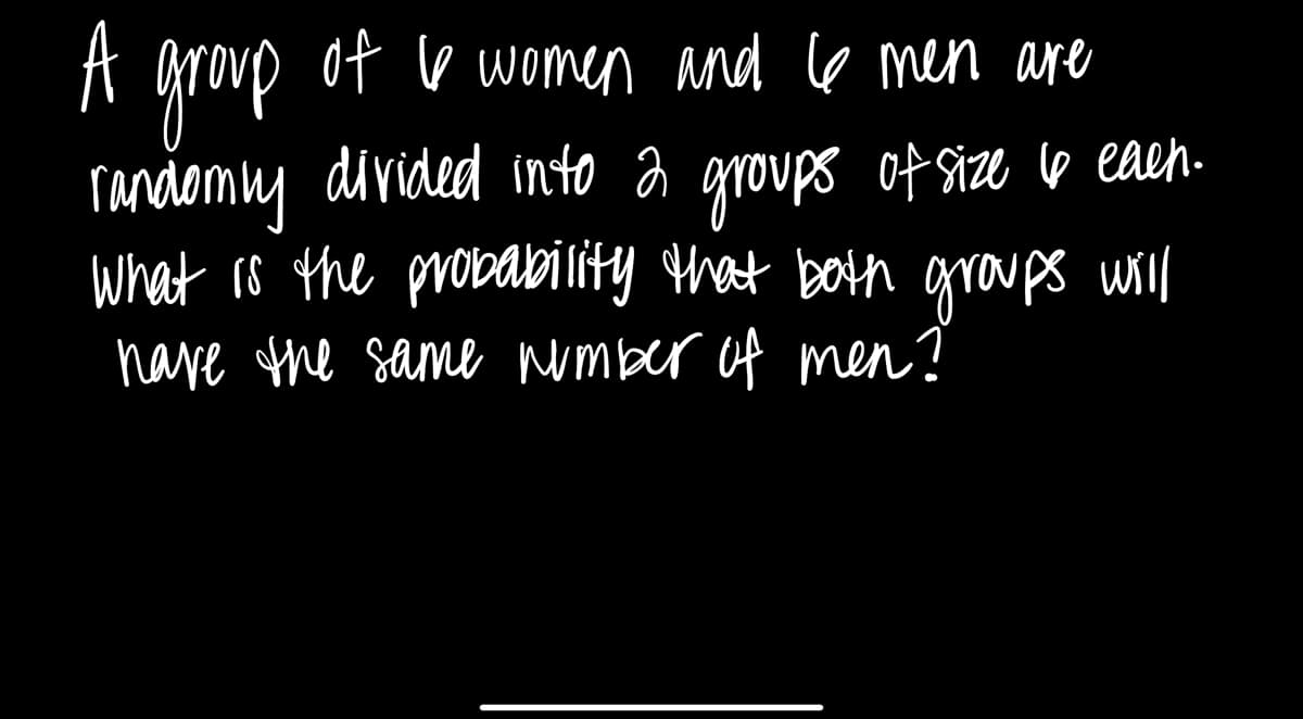 A
of I women and 6 men are
randomly divided into 2 groups of size 6 eaen.
What is the probability that both groups will
have the same number of men?
group