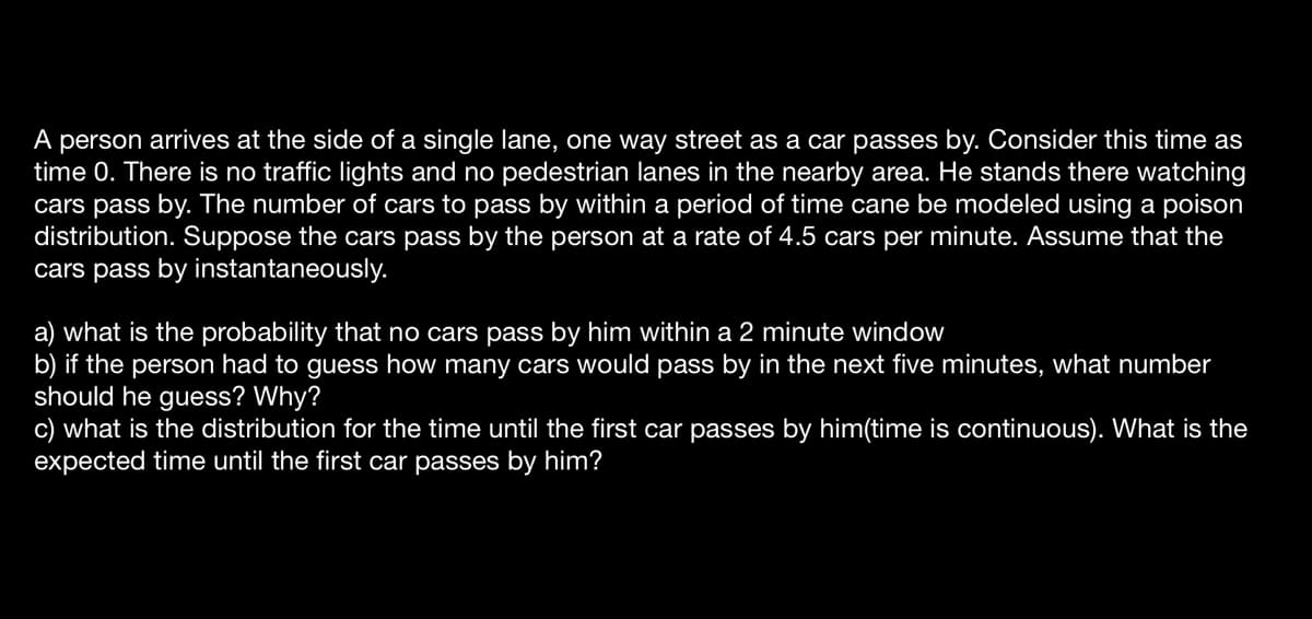 A person arrives at the side of a single lane, one way street as a car passes by. Consider this time as
time 0. There is no traffic lights and no pedestrian lanes in the nearby area. He stands there watching
cars pass by. The number of cars to pass by within a period of time cane be modeled using a poison
distribution. Suppose the cars pass by the person at a rate of 4.5 cars per minute. Assume that the
cars pass by instantaneously.
what is the probability that no cars pass by him within a 2 minute window
b) if the person had to guess how many cars would pass by in the next five minutes, what number
should he guess? Why?
c) what is the distribution for the time until the first car passes by him(time is continuous). What is the
expected time until the first car passes by him?