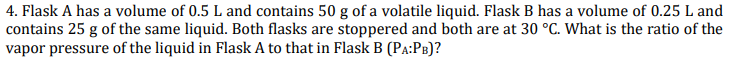 4. Flask A has a volume of 0.5 L and contains 50 g of a volatile liquid. Flask B has a volume of 0.25 L and
contains 25 g of the same liquid. Both flasks are stoppered and both are at 30 °C. What is the ratio of the
vapor pressure of the liquid in Flask A to that in Flask B (PA:PB)?
