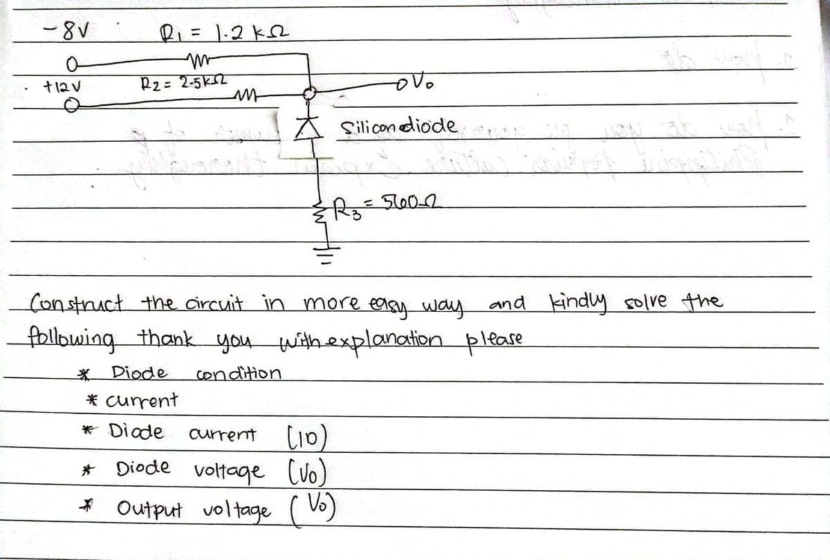 -8V
R=1.2k2
%3D
+12V
R2= 2-5k2
Silicondiode
रिह
%3D
Construct the circuit in more easy way and kindly solve the
following thank you withexplanation please
Diode
condition
* current
* Diade
current li0)
* Diode voltage (vo)
* Output
voltage ( )
