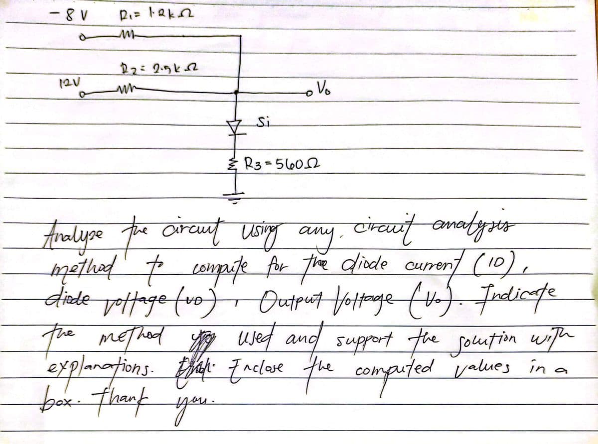 - 8V
P₁= lakn
m
12V
22=2.5k-2
mn
Si
& R3=5602
Analyse the circuit using any circuit analysis
method to compute for the diode current (10)
diede voltage (vo). Output Voltage (Vo). Indicate
the method you used and support the solution with
explanations. Eat Enclare the computed values in a
box. thank you.
o Vo