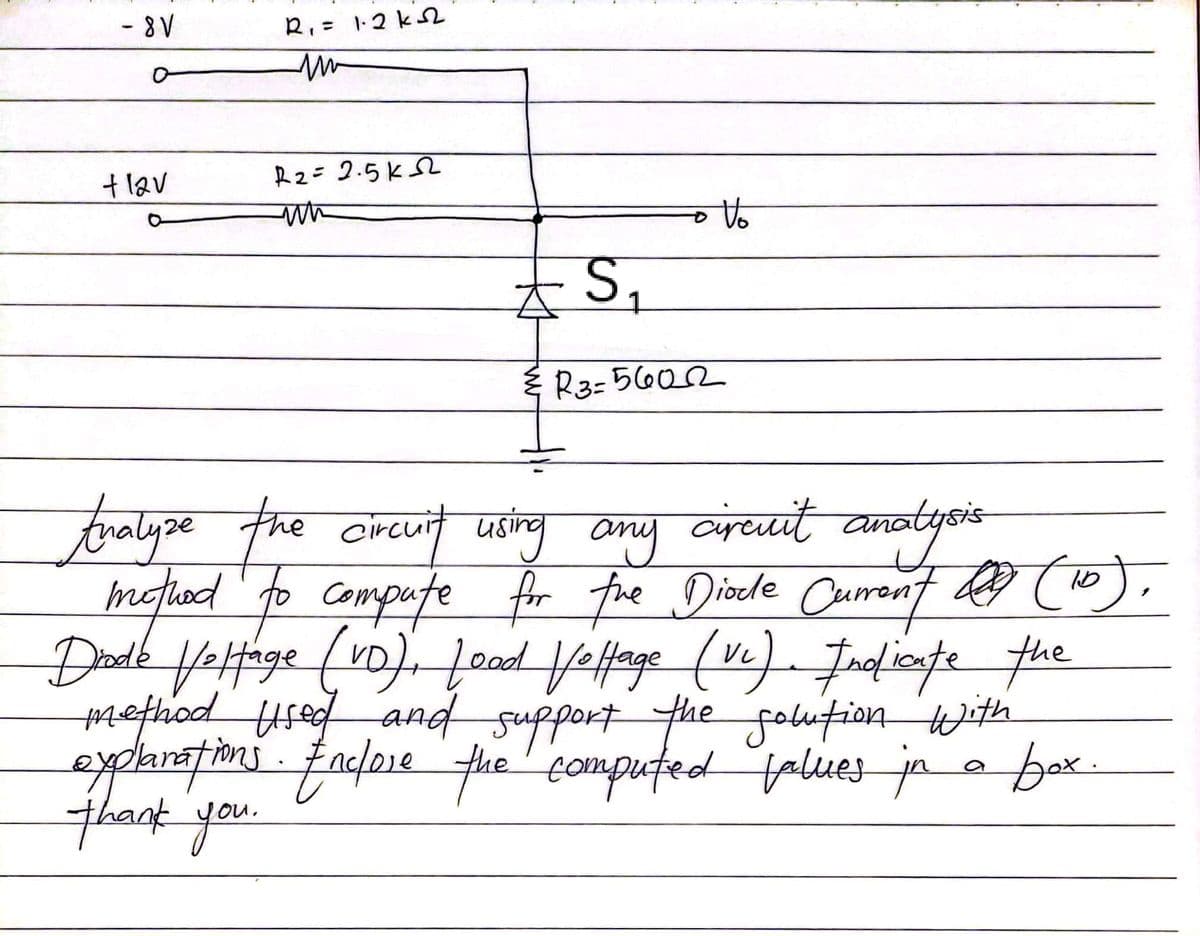 - 8V
R₁ = 1.2k √√
flav
R2=2.5K2
un
O
S₁
R3-5602
Analyze the circuit using
any
circuit an
analysis
method to compute for the Diode Current (10).
Diode Voltage (vo), Lood Voltage (Vc). Indicate the
method used and support the solution with
explanations. Enclose the computed values in a box.
thank you.
KH
Vo