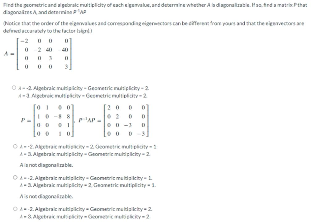 Find the geometric and algebraic multiplicity of each eigenvalue, and determine whether A is diagonalizable. If so, find a matrix P that
diagonalizes A, and determine P1AP
(Notice that the order of the eigenvalues and corresponding eigenvectors can be different from yours and that the eigenvectors are
defined accurately to the factor (sign).)
-2
0 0
0 -2 40 – 40
A =
3
3
O A= -2. Algebraic multiplicity = Geometric multiplicity = 2.
A= 3. Algebraic multiplicity = Geometric multiplicity = 2.
0 0
2 0
10 -8 8
0 2
p-'AP =
P =
0 0
0 1
1 0
0 0 -3
0 0
0 0
0 -3
O A = -2. Algebraic multiplicity = 2, Geometric multiplicity = 1.
A = 3. Algebraic multiplicity - Geometric multiplicity = 2.
A is not diagonalizable.
O A-2. Algebraic multiplicity - Geometric multiplicity - 1.
A = 3. Algebraic multiplicity = 2, Geometric multiplicity = 1.
A is not diagonalizable.
O A-2. Algebraic multiplicity = Geometric multiplicity = 2.
A = 3. Algebraic multiplicity = Geometric multiplicity = 2.
