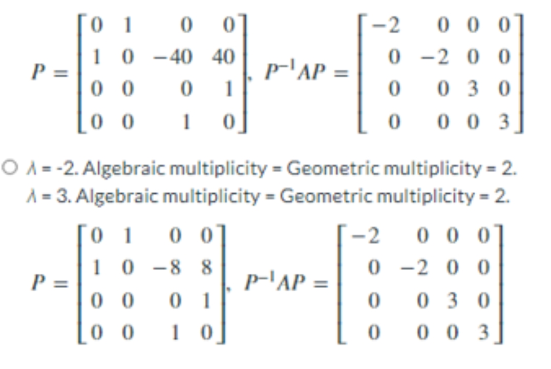 [0 1
-2
0 0 0
1 0 -40 40
0 -2 0 0
P =
0 0
p-'AP =
1
0 3 0
0 0
0 0 3
O A = -2. Algebraic multiplicity = Geometric multiplicity = 2.
A = 3. Algebraic multiplicity = Geometric multiplicity = 2.
´ 1
0 0
-2
0 0 0
1 0 -8 8
0 -2 0 0
p-'AP =
P =
0 0
0 1
0 3 0
0 0
1 0
0 0 3
