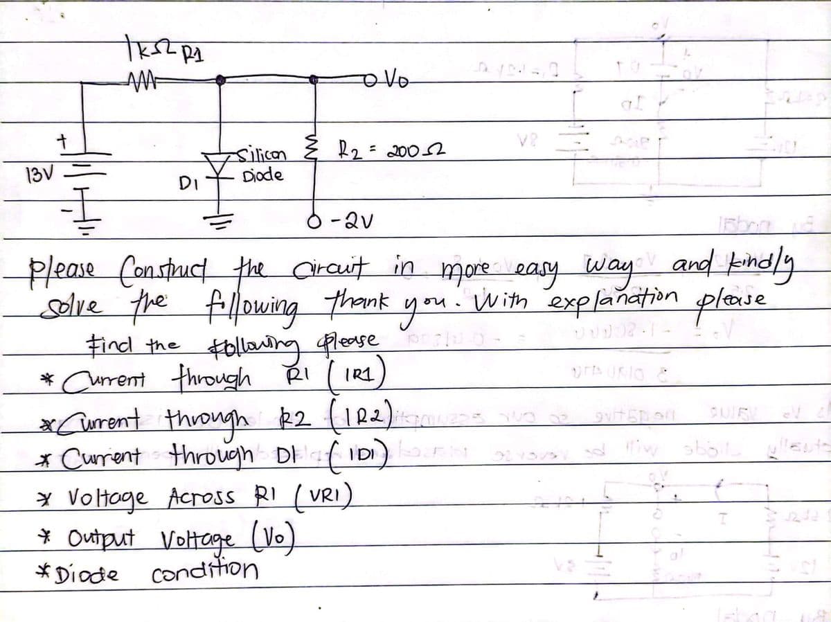 R2= 2002
silicon
Diode
%3D
13V =
DI
-2v
Please Constuct the Craut in more easy way and kind/y
solve the fllowing
thank you.
With
explañation
plaie
Find the $0llonng please
* Curent through RI ( IRI
xCurrent through R2 (IR2)
* Curent through DEaf iDI)
CUIR
¥ Voltoge Across RI (VRI)
* Output
* Diocde condiion
Voltoge (Vo)
