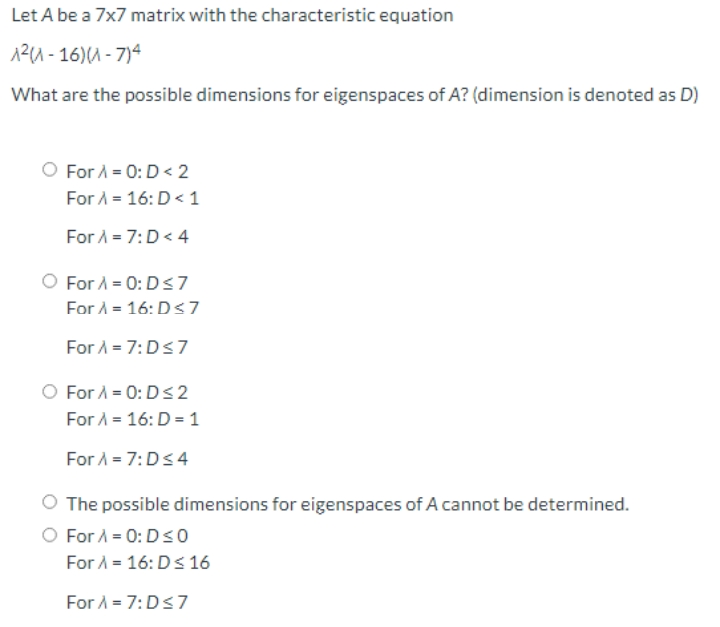 Let A be a 7x7 matrix with the characteristic equation
12A - 16)(A - 7)4
What are the possible dimensions for eigenspaces of A? (dimension is denoted as D)
O For A = 0:D < 2
For A = 16: D< 1
For A = 7:D< 4
For A = 0: Ds7
For A = 16: D<7
For A = 7:Ds7
O For A = 0: D< 2
For A = 16: D = 1
For A = 7:Ds4
O The possible dimensions for eigenspaces of A cannot be determined.
O For A = 0: Dso
For A = 16: Ds 16
For A = 7:Ds7
