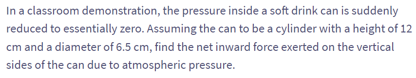 In a classroom demonstration, the pressure inside a soft drink can is suddenly
reduced to essentially zero. Assuming the can to be a cylinder with a height of 12
cm and a diameter of 6.5 cm, find the net inward force exerted on the vertical
sides of the can due to atmospheric pressure.