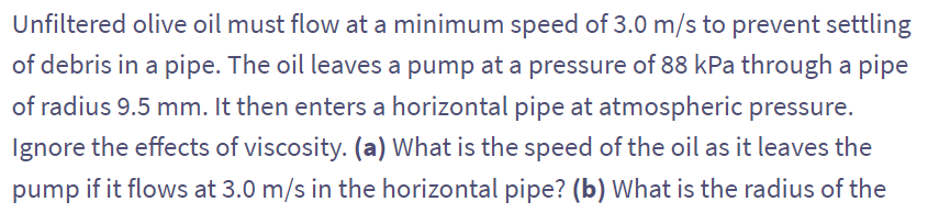 Unfiltered olive oil must flow at a minimum speed of 3.0 m/s to prevent settling
of debris in a pipe. The oil leaves a pump at a pressure of 88 kPa through a pipe
of radius 9.5 mm. It then enters a horizontal pipe at atmospheric pressure.
Ignore the effects of viscosity. (a) What is the speed of the oil as it leaves the
pump if it flows at 3.0 m/s in the horizontal pipe? (b) What is the radius of the