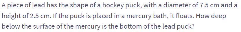 A piece of lead has the shape of a hockey puck, with a diameter of 7.5 cm and a
height of 2.5 cm. If the puck is placed in a mercury bath, it floats. How deep
below the surface of the mercury is the bottom of the lead puck?