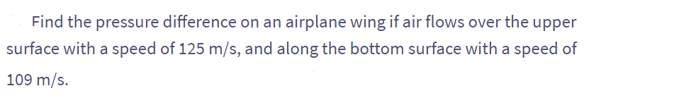 Find the pressure difference on an airplane wing if air flows over the upper
surface with a speed of 125 m/s, and along the bottom surface with a speed of
109 m/s.