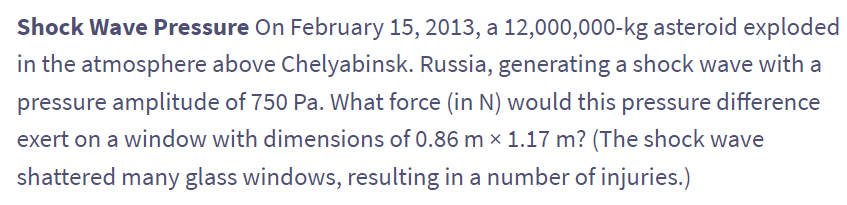 Shock Wave Pressure On February 15, 2013, a 12,000,000-kg asteroid exploded
in the atmosphere above Chelyabinsk. Russia, generating a shock wave with a
pressure amplitude of 750 Pa. What force (in N) would this pressure difference
exert on a window with dimensions of 0.86 m × 1.17 m? (The shock wave
shattered many glass windows, resulting in a number of injuries.)