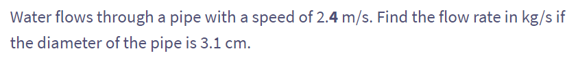 Water flows through a pipe with a speed of 2.4 m/s. Find the flow rate in kg/s if
the diameter of the pipe is 3.1 cm.