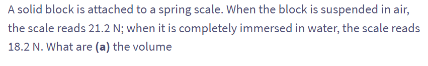 A solid block is attached to a spring scale. When the block is suspended in air,
the scale reads 21.2 N; when it is completely immersed in water, the scale reads
18.2 N. What are (a) the volume