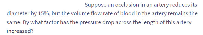 Suppose an occlusion in an artery reduces its
diameter by 15%, but the volume flow rate of blood in the artery remains the
same. By what factor has the pressure drop across the length of this artery
increased?