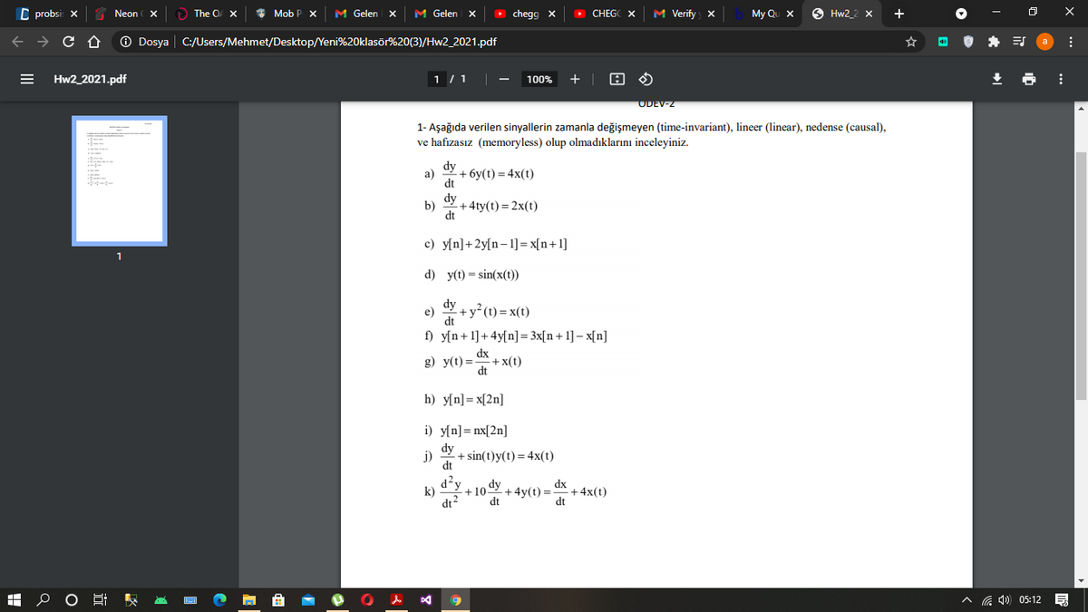 C probsi: x
S Neon
The O X
Mob P X
M Gelen x
M Gelen X
O chegg x
> CHEGC X
M Verify x
My Qu x
O Hw2_2 X
+
->
O Dosya | C:/Users/Mehmet/Desktop/Yeni%20klasör%20(3)/Hw2_2021.pdf
Hw2_2021.pdf
1 / 1
100%
+ |
ODEV-2
1- Aşağıda verilen sinyallerin zamanla değişmeyen (time-invariant), lineer (linear), nedense (causal),
ve hafızasız (memoryless) olup olmadıklarını inceleyiniz.
dy
a)
+ бу (1) — 4x(t)
dt
dy
b)
+ 4ty(t) = 2x(t)
dt
c) y[n]+2y[n-1]=x[n+1]
d) y(t) = sin(x(t))
dy
e)
+ y² (t) = x(t)
dt
f) y[n+1]+4y[n]= 3x[n+1] – x[n]
dx
g) y(t) =
+x(t)
dt
h) y[n]= x[2n]
i) y[n]= nx[2n]
dy
j)
+ sin(t)y(t) = 4x(t)
dt
d²y
k)
o dy
dx
+4x(t)
dt
+10
+ 4y(t) =-
dt2
dt
A G 4) 05:12
