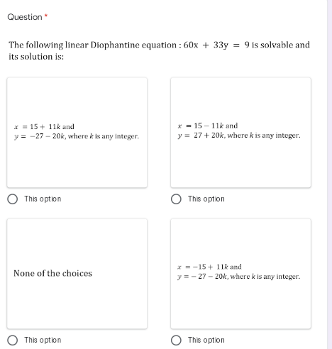 Question
The following linear Diophantine equation : 60x + 33y = 9 is solvable and
its solution is:
x = 15 + 11k and
y = -27 - 20k, where k is any integer.
x = 15 - 11k and
y = 27 + 20k, where k is any integer.
This option
This option
x = -15 + 11k and
y = - 27 - 20k, where k is any integer.
None of the choices
This option
This option
