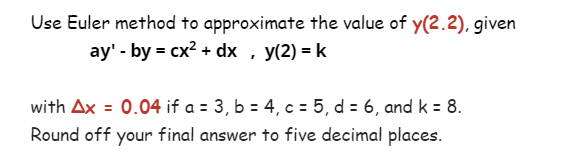 Use Euler method to approximate the value of y(2.2), given
ay' - by = cx² + dx, y(2) = k
with Ax = 0.04 if a = 3, b = 4, c = 5, d = 6, and k = 8.
Round off your final answer to five decimal places.