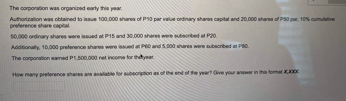 The corporation was organized early this year.
Authorization was obtained to issue 100,000 shares of P10 par value ordinary shares capital and 20,000 shares of P50 par, 10% cumulative
preference share capital.
50,000 ordinary shares were issued at P15 and 30,000 shares were subscribed at P20.
Additionally, 10,000 preference shares were issued at P60 and 5,000 shares were subscribed at P80.
The corporation earned P1,500,000 net income for the year.
How many preference shares are available for subscription as of the end of the year? Give your answer in this format X,XXX.