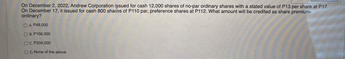 On December 2, 2022, Andrew Corporation issued for cash 12,000 shares of no-par ordinary shares with a stated value of P13 per share at P17.
On December 17, it issued for cash 800 shades of P110 par, preference shares at P112. What amount will be credited as share premium-
ordinary?
O A P48,000
O B. P156,000
C. P204,000
D. None of the above