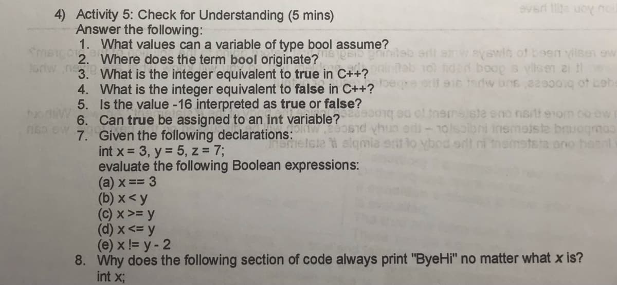 4) Activity 5: Check for Understanding (5 mins)
Answer the following:
1.
Smengor 2
Artwn3.
FIBO SW
4.
5.
6.
7.
ever lite uoy noil
What values can a variable of type bool assume?
Where does the term bool originate?
What is the integer equivalent to true in C++?
Jesi ghindab aill alwayswit of been vilsen ew
Tot tidad boop s vlisen a le
What is the integer equivalent to false in C++? begre end en terw bns,a29001q of bebe
Is the value -16 interpreted as true or false?
Can true be assigned to an int variable?song ed of themsiste eno nartt 910m 00 ow
Given the following declarations:eosid thus oedi-10lsobni insmotste bruogmoo
ametste ti alqmia sit to ybod srt ni themststa ano haenl
int x = 3, y = 5, z = 7;
evaluate the following Boolean expressions:
(a) x==3
(b) x < y
(c) x >= y
(d) x <= y
(e) x != y - 2
8. Why does the following section of code always print "ByeHi" no matter what x is?
int x;