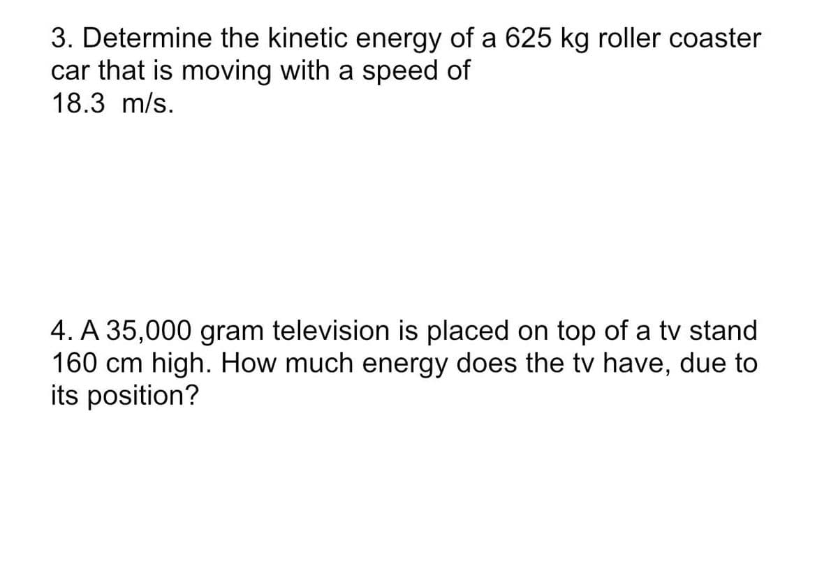 3. Determine the kinetic energy of a 625 kg roller coaster
car that is moving with a speed of
18.3 m/s.
4. A 35,000 gram television is placed on top of a tv stand
160 cm high. How much energy does the tv have, due to
its position?